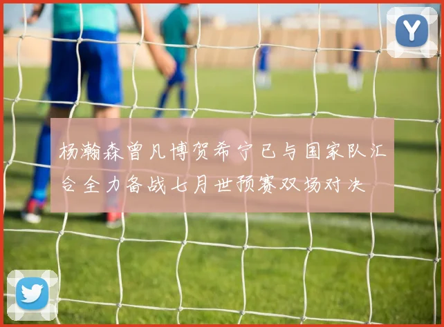 杨瀚森曾凡博贺希宁已与国家队汇合全力备战七月世预赛双场对决