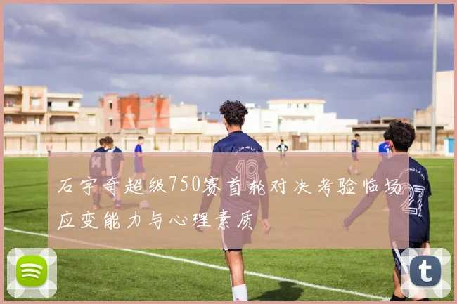 石宇奇超级750赛首轮对决考验临场应变能力与心理素质