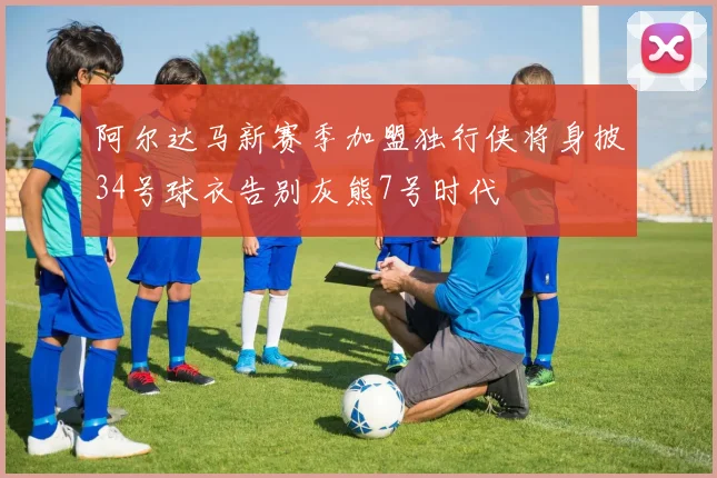 阿尔达马新赛季加盟独行侠将身披34号球衣告别灰熊7号时代
