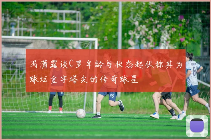冯潇霆谈C罗年龄与状态起伏称其为球坛金字塔尖的传奇球星
