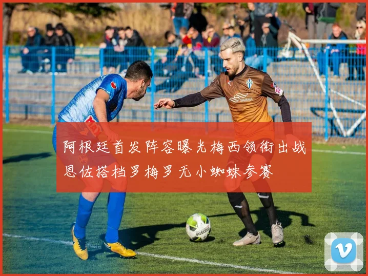 阿根廷首发阵容曝光梅西领衔出战恩佐搭档罗梅罗无小蜘蛛参赛