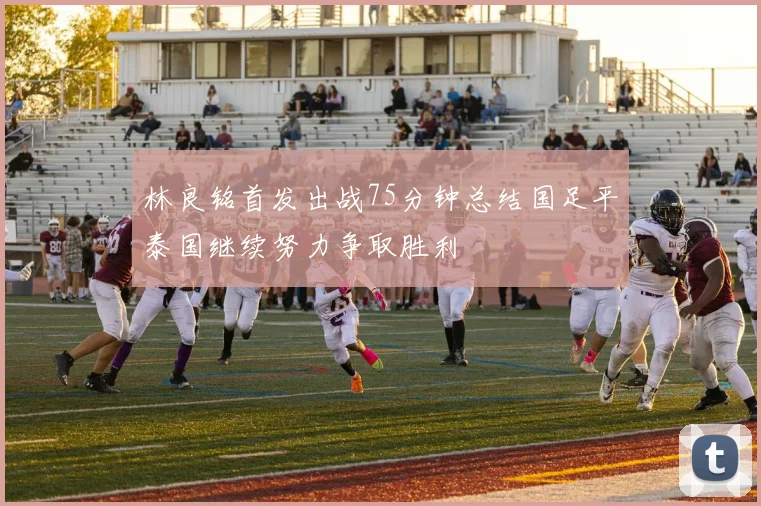 林良铭首发出战75分钟总结国足平泰国继续努力争取胜利