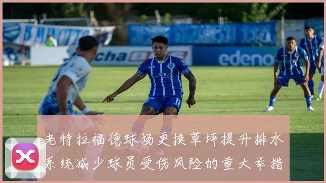 老特拉福德球场更换草坪提升排水系统减少球员受伤风险的重大举措