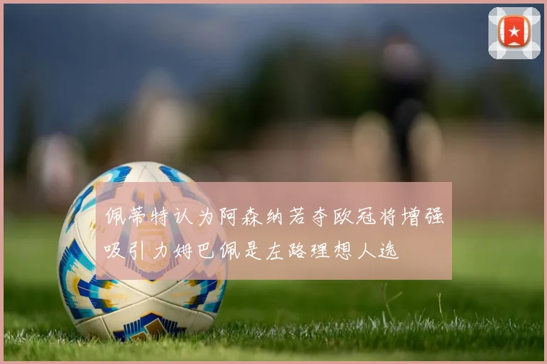 佩蒂特认为阿森纳若夺欧冠将增强吸引力姆巴佩是左路理想人选