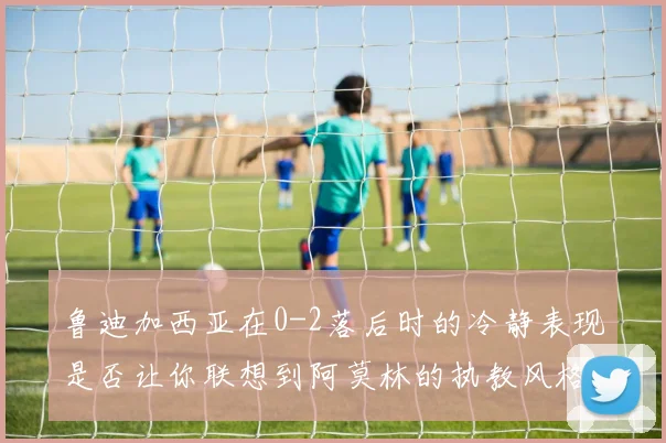 鲁迪加西亚在0-2落后时的冷静表现是否让你联想到阿莫林的执教风格