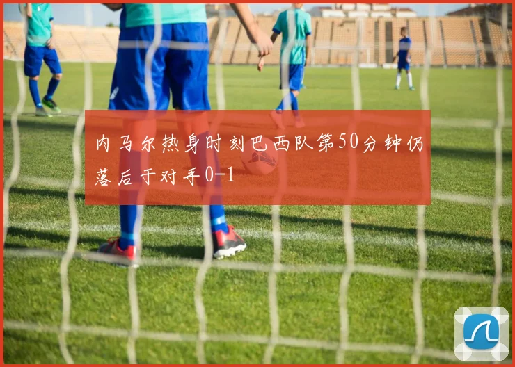 内马尔热身时刻巴西队第50分钟仍落后于对手0-1