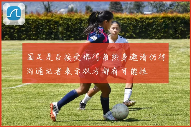 国足是否接受佛得角热身邀请仍待沟通记者表示双方都有可能性