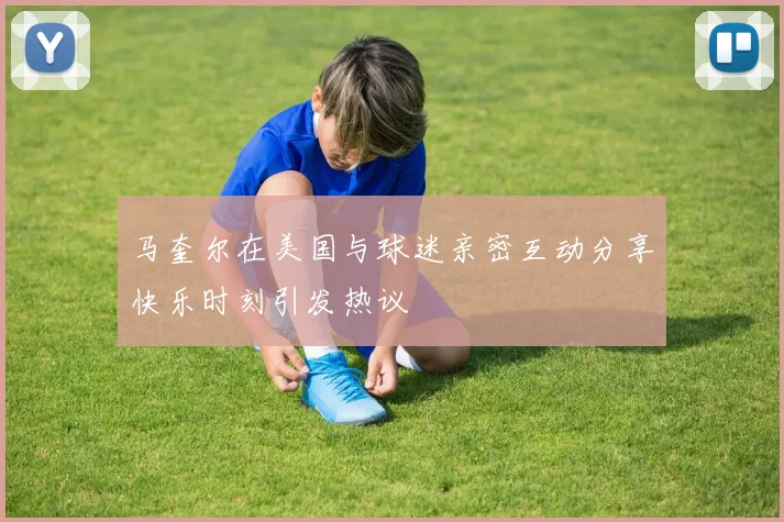 马奎尔在美国与球迷亲密互动分享快乐时刻引发热议