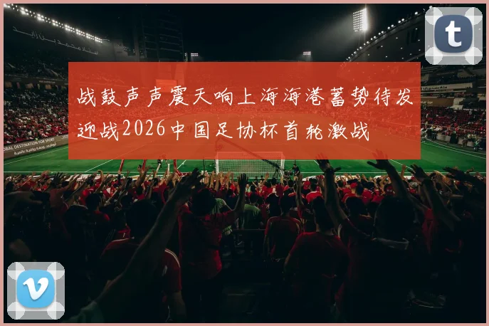 战鼓声声震天响上海海港蓄势待发迎战2026中国足协杯首轮激战