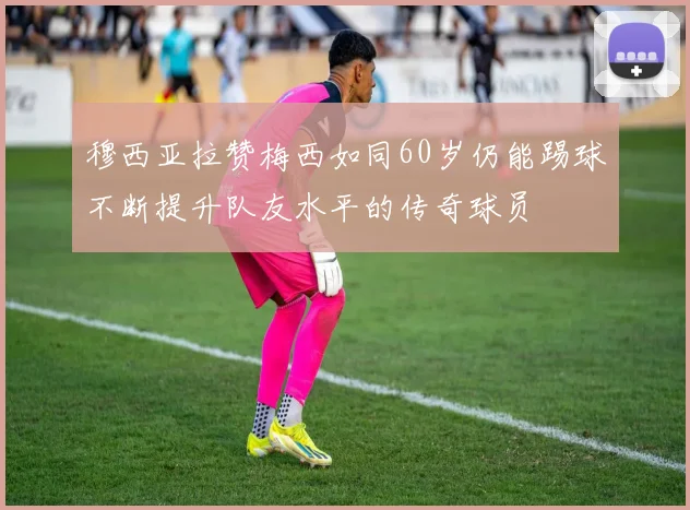 穆西亚拉赞梅西如同60岁仍能踢球不断提升队友水平的传奇球员