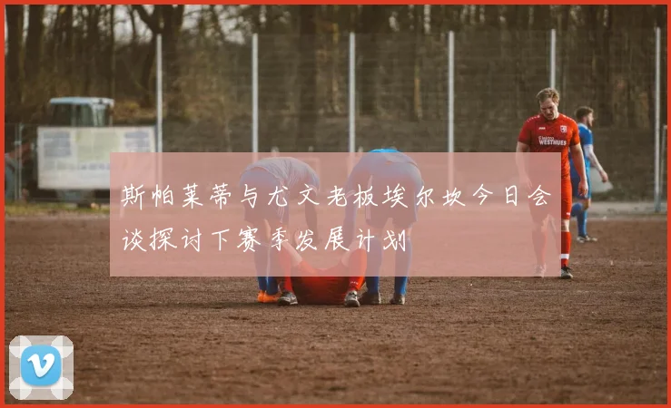 斯帕莱蒂与尤文老板埃尔坎今日会谈探讨下赛季发展计划