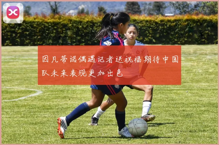因凡蒂诺偶遇记者送祝福期待中国队未来表现更加出色
