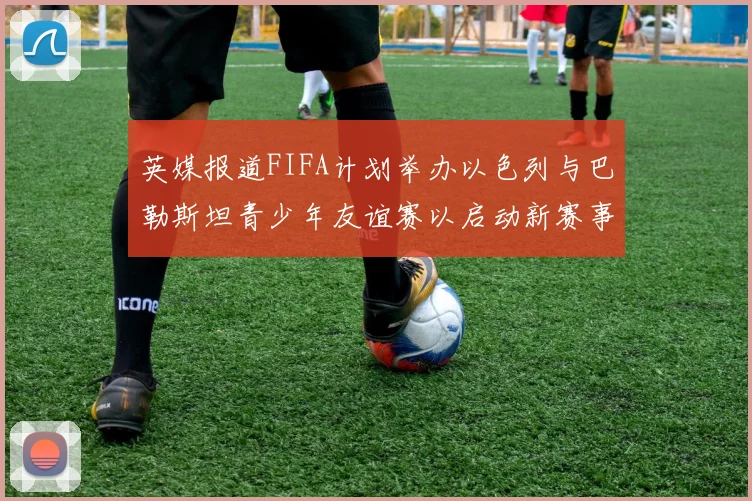 英媒报道FIFA计划举办以色列与巴勒斯坦青少年友谊赛以启动新赛事