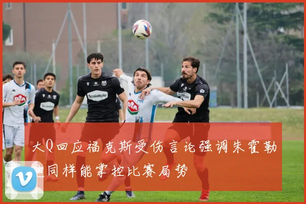 大Q回应福克斯受伤言论强调朱霍勒迪同样能掌控比赛局势