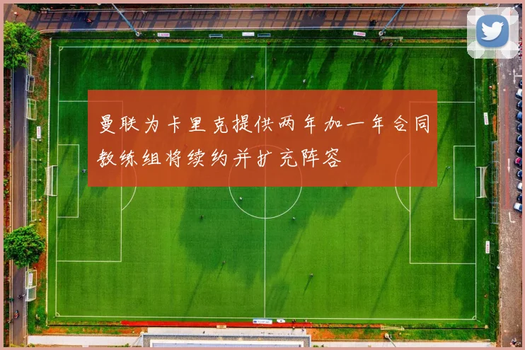 曼联为卡里克提供两年加一年合同教练组将续约并扩充阵容