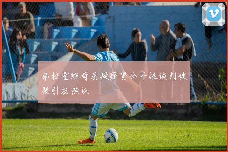 弗拉霍维奇质疑薪资公平性谈判破裂引发热议