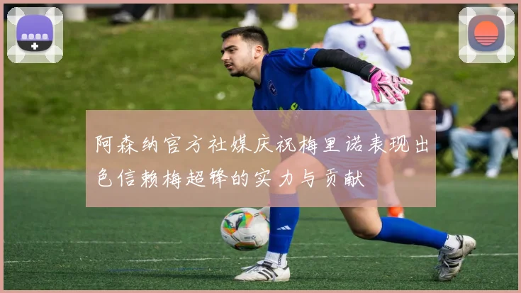 阿森纳官方社媒庆祝梅里诺表现出色信赖梅超锋的实力与贡献