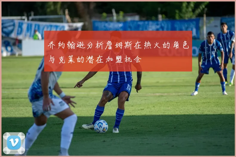 乔约翰逊分析詹姆斯在热火的角色与克莱的潜在加盟机会
