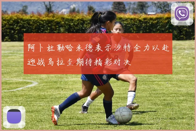 阿卜杜勒哈米德表示沙特全力以赴迎战乌拉圭期待精彩对决