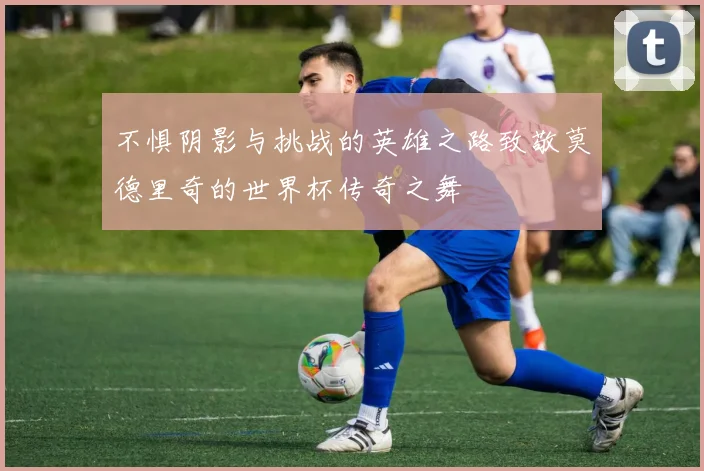 不惧阴影与挑战的英雄之路致敬莫德里奇的世界杯传奇之舞