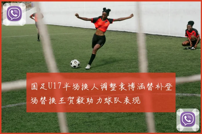 国足U17半场换人调整袁博涵替补登场替换王贺毅助力球队表现